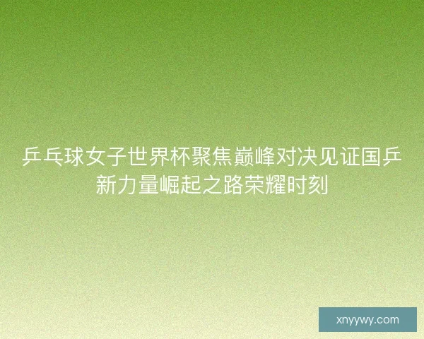 乒乓球女子世界杯聚焦巅峰对决见证国乒新力量崛起之路荣耀时刻
