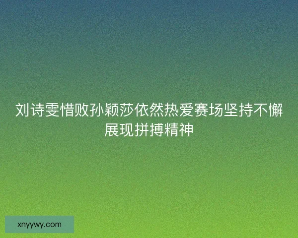 刘诗雯惜败孙颖莎依然热爱赛场坚持不懈展现拼搏精神