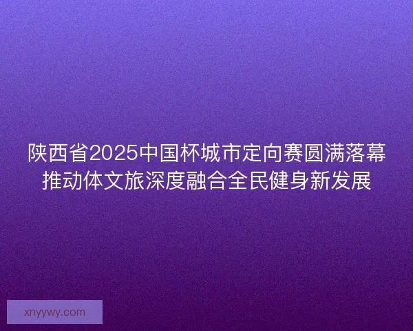 陕西省2025中国杯城市定向赛圆满落幕推动体文旅深度融合全民健身新发展