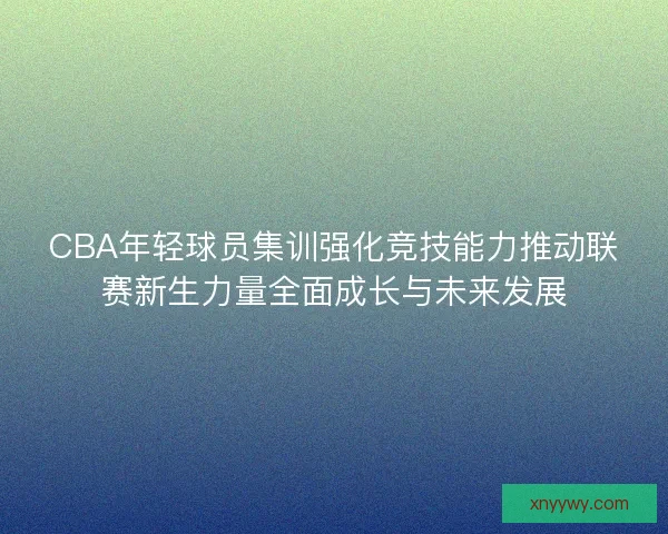 CBA年轻球员集训强化竞技能力推动联赛新生力量全面成长与未来发展